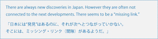  There are always new discoveries in Japan. However they are often not connected to the next developments. There seems to be a “missing link.”「日本には“発見”はあるのに、それが次へとつながっていかない。そこには、ミッシング・リンク（間隙）があるようだ。